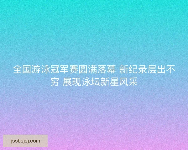 全国游泳冠军赛圆满落幕 新纪录层出不穷 展现泳坛新星风采