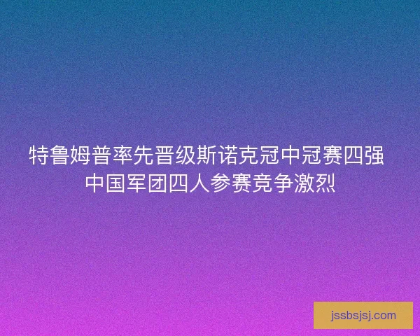 特鲁姆普率先晋级斯诺克冠中冠赛四强 中国军团四人参赛竞争激烈