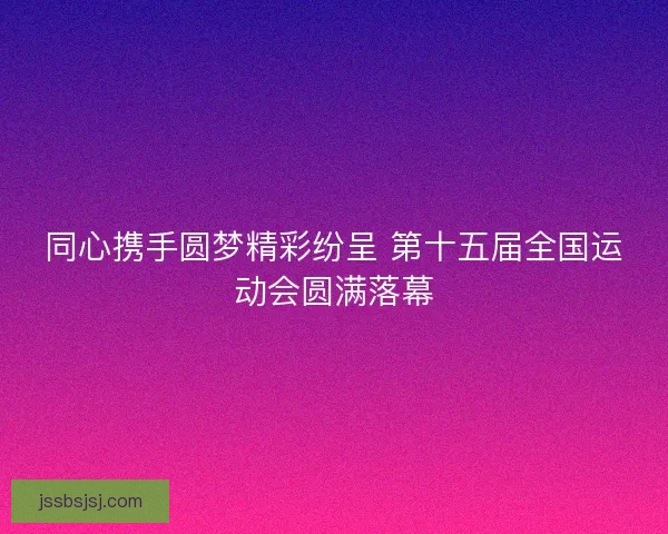 同心携手圆梦精彩纷呈 第十五届全国运动会圆满落幕 同心携手圆梦精彩纷呈 第十五届全国运动会圆满落幕
