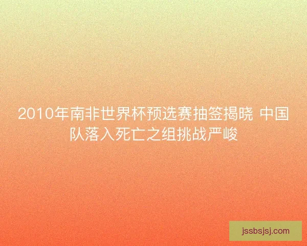 2010年南非世界杯预选赛抽签揭晓 中国队落入死亡之组挑战严峻