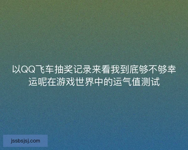 以QQ飞车抽奖记录来看我到底够不够幸运呢在游戏世界中的运气值测试