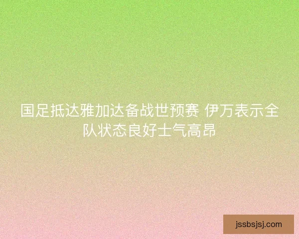 国足抵达雅加达备战世预赛 伊万表示全队状态良好士气高昂