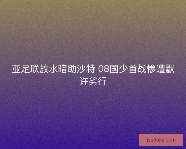 亚足联放水暗助沙特 08国少首战惨遭默许劣行