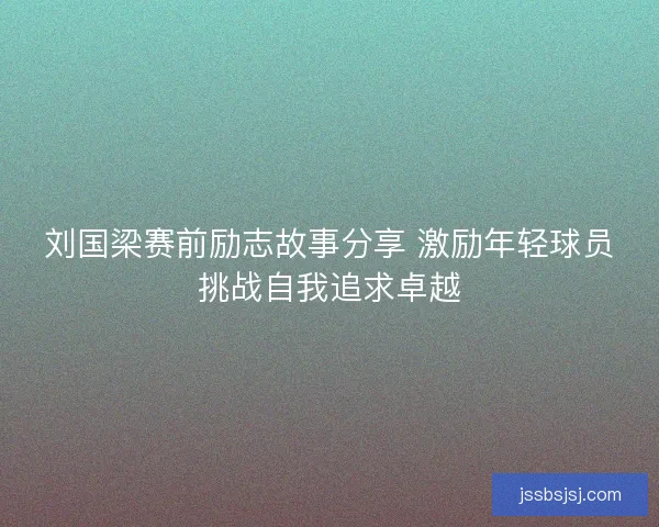 刘国梁赛前励志故事分享 激励年轻球员挑战自我追求卓越
