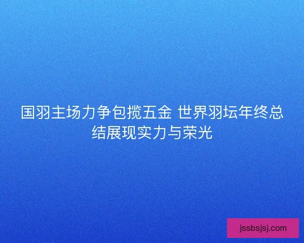 国羽主场力争包揽五金 世界羽坛年终总结展现实力与荣光