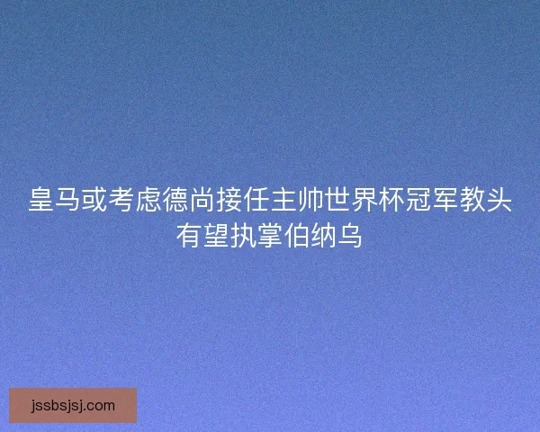 皇马或考虑德尚接任主帅世界杯冠军教头有望执掌伯纳乌