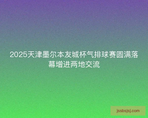2025天津墨尔本友城杯气排球赛圆满落幕增进两地交流
