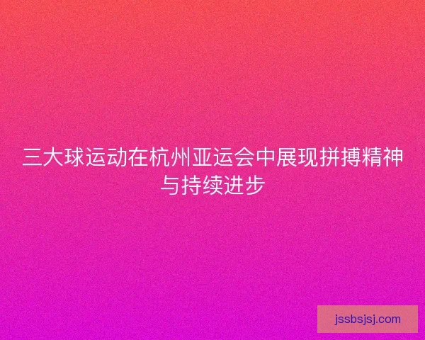 三大球运动在杭州亚运会中展现拼搏精神与持续进步