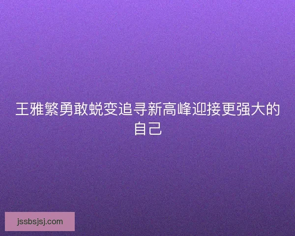 王雅繁勇敢蜕变追寻新高峰迎接更强大的自己 王雅繁勇敢蜕变追寻新高峰迎接更强大的自己