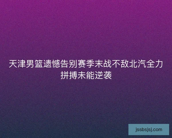天津男篮遗憾告别赛季末战不敌北汽全力拼搏未能逆袭