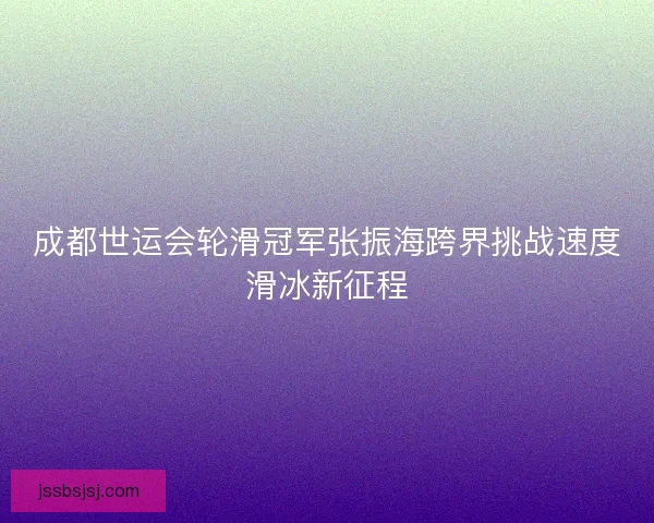 成都世运会轮滑冠军张振海跨界挑战速度滑冰新征程