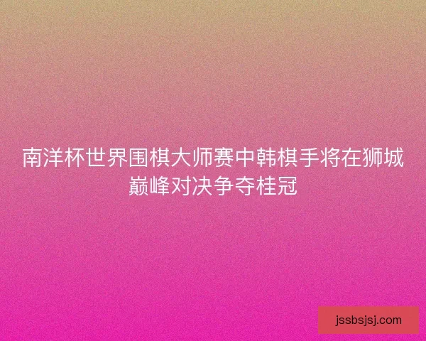 南洋杯世界围棋大师赛中韩棋手将在狮城巅峰对决争夺桂冠