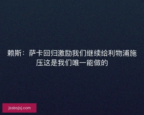 赖斯：萨卡回归激励我们继续给利物浦施压这是我们唯一能做的