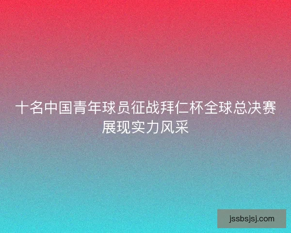 十名中国青年球员征战拜仁杯全球总决赛展现实力风采