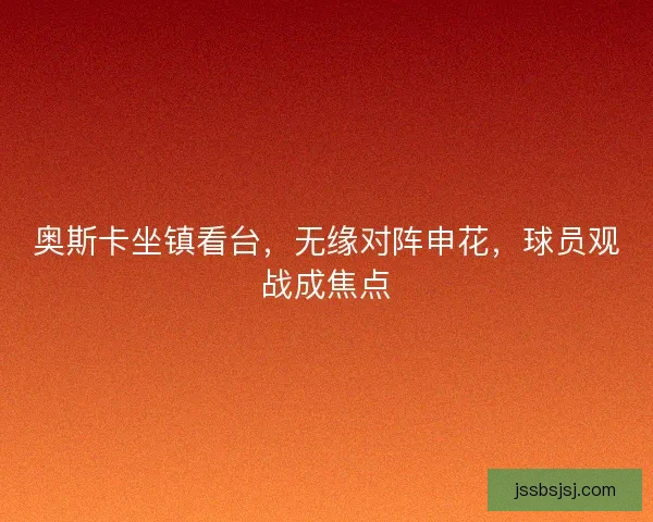 奥斯卡坐镇看台，无缘对阵申花，球员观战成焦点