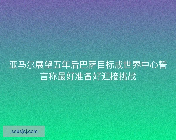 亚马尔展望五年后巴萨目标成世界中心誓言称最好准备好迎接挑战 亚马尔展望五年后巴萨目标成世界中心誓言称最好准备好迎接挑战