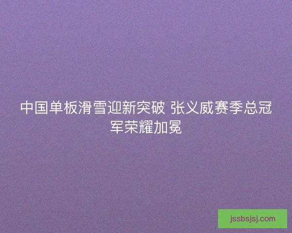 中国单板滑雪迎新突破 张义威赛季总冠军荣耀加冕